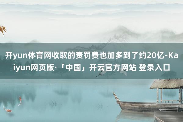 开yun体育网收取的责罚费也加多到了约20亿-Kaiyun网页版·「中国」开云官方网站 登录入口