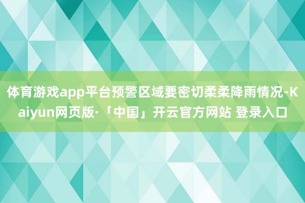 体育游戏app平台预警区域要密切柔柔降雨情况-Kaiyun网页版·「中国」开云官方网站 登录入口