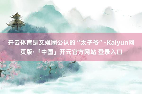 开云体育是文娱圈公认的“太子爷”-Kaiyun网页版·「中国」开云官方网站 登录入口