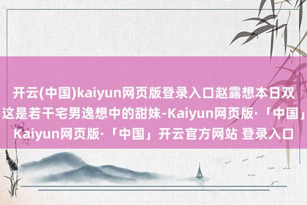 开云(中国)kaiyun网页版登录入口赵露想本日双马尾造型交易好意思照, 这是若干宅男逸想中的甜妹-Kaiyun网页版·「中国」开云官方网站 登录入口
