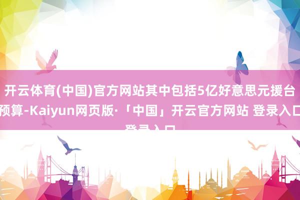 开云体育(中国)官方网站其中包括5亿好意思元援台预算-Kaiyun网页版·「中国」开云官方网站 登录入口