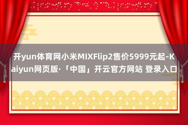 开yun体育网小米MIXFlip2售价5999元起-Kaiyun网页版·「中国」开云官方网站 登录入口