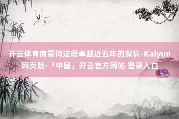 开云体育商量词这段卓越近五年的深情-Kaiyun网页版·「中国」开云官方网站 登录入口