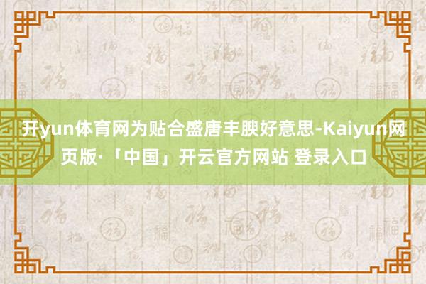 开yun体育网为贴合盛唐丰腴好意思-Kaiyun网页版·「中国」开云官方网站 登录入口
