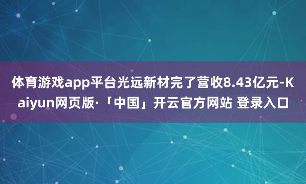 体育游戏app平台光远新材完了营收8.43亿元-Kaiyun网页版·「中国」开云官方网站 登录入口