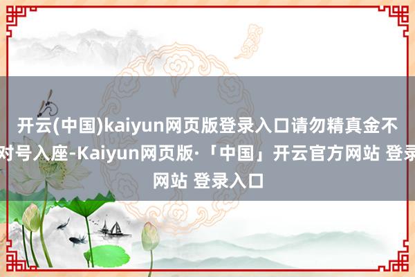开云(中国)kaiyun网页版登录入口请勿精真金不怕火对号入座-Kaiyun网页版·「中国」开云官方网站 登录入口