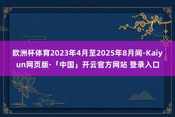 欧洲杯体育2023年4月至2025年8月间-Kaiyun网页版·「中国」开云官方网站 登录入口