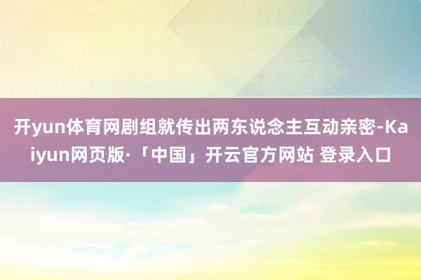开yun体育网剧组就传出两东说念主互动亲密-Kaiyun网页版·「中国」开云官方网站 登录入口