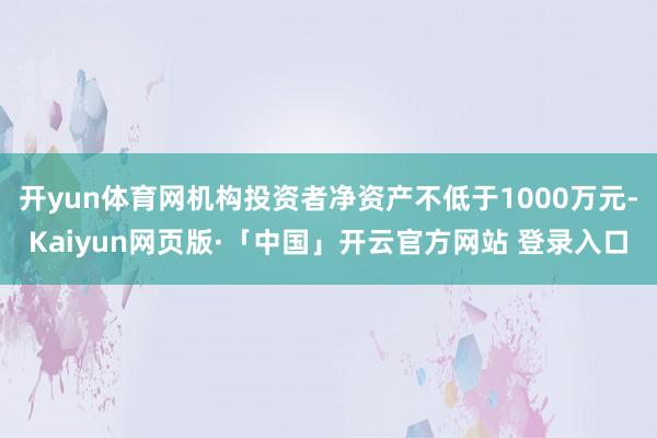 开yun体育网机构投资者净资产不低于1000万元-Kaiyun网页版·「中国」开云官方网站 登录入口