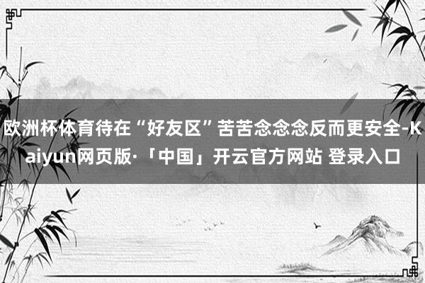 欧洲杯体育待在“好友区”苦苦念念念反而更安全-Kaiyun网页版·「中国」开云官方网站 登录入口