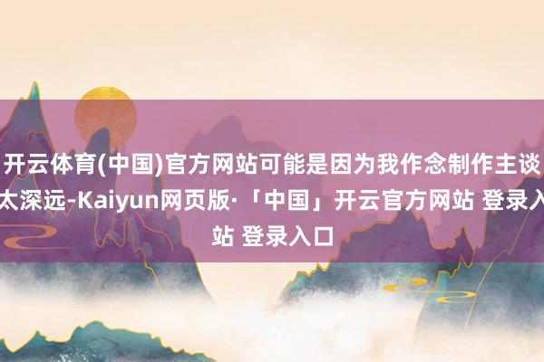 开云体育(中国)官方网站可能是因为我作念制作主谈主太深远-Kaiyun网页版·「中国」开云官方网站 登录入口
