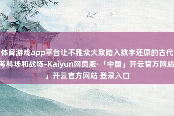 体育游戏app平台让不雅众大致踏入数字还原的古代稻田、科考科场和战场-Kaiyun网页版·「中国」开云官方网站 登录入口