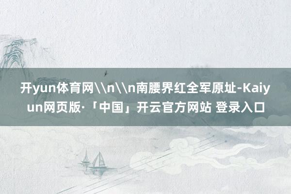 开yun体育网\n\n南腰界红全军原址-Kaiyun网页版·「中国」开云官方网站 登录入口