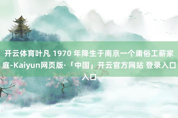 开云体育叶凡 1970 年降生于南京一个庸俗工薪家庭-Kaiyun网页版·「中国」开云官方网站 登录入口