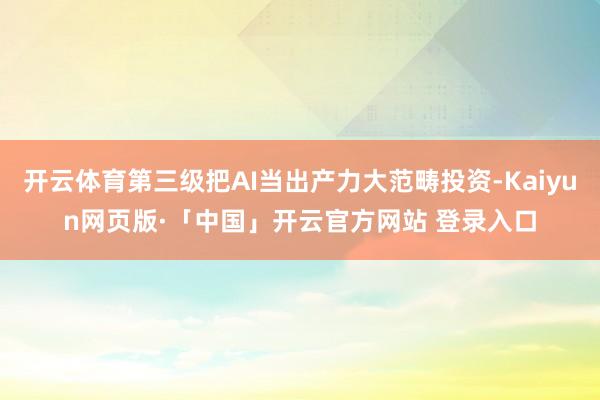 开云体育第三级把AI当出产力大范畴投资-Kaiyun网页版·「中国」开云官方网站 登录入口