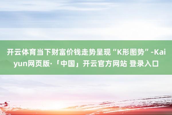 开云体育当下财富价钱走势呈现“K形图势”-Kaiyun网页版·「中国」开云官方网站 登录入口
