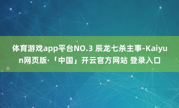 体育游戏app平台NO.3 辰龙七杀主事-Kaiyun网页版·「中国」开云官方网站 登录入口