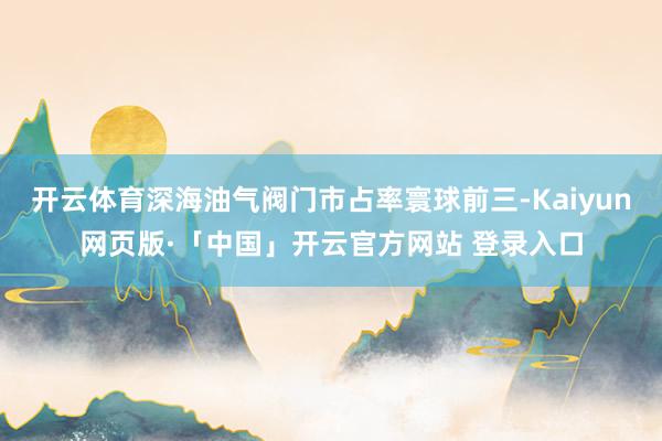开云体育深海油气阀门市占率寰球前三-Kaiyun网页版·「中国」开云官方网站 登录入口