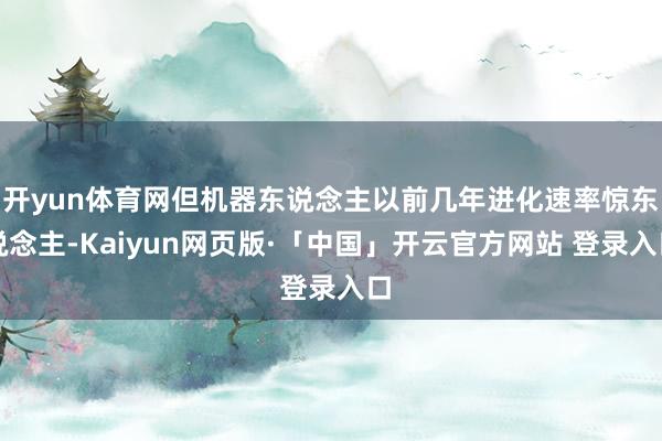 开yun体育网但机器东说念主以前几年进化速率惊东说念主-Kaiyun网页版·「中国」开云官方网站 登录入口