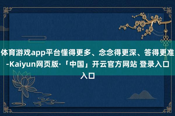 体育游戏app平台懂得更多、念念得更深、答得更准-Kaiyun网页版·「中国」开云官方网站 登录入口