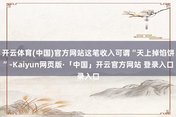 开云体育(中国)官方网站这笔收入可谓“天上掉馅饼”-Kaiyun网页版·「中国」开云官方网站 登录入口