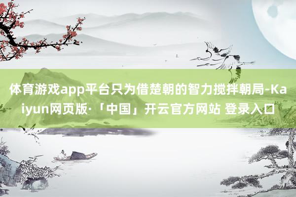 体育游戏app平台只为借楚朝的智力搅拌朝局-Kaiyun网页版·「中国」开云官方网站 登录入口