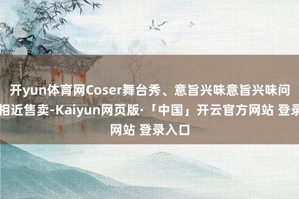 开yun体育网Coser舞台秀、意旨兴味意旨兴味问答、相近售卖-Kaiyun网页版·「中国」开云官方网站 登录入口
