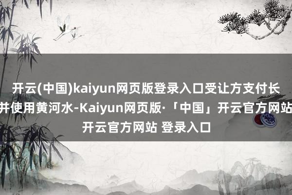 开云(中国)kaiyun网页版登录入口受让方支付长江水价钱并使用黄河水-Kaiyun网页版·「中国」开云官方网站 登录入口