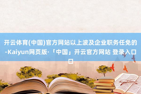开云体育(中国)官方网站 以上波及企业职务任免的-Kaiyun网页版·「中国」开云官方网站 登录入口