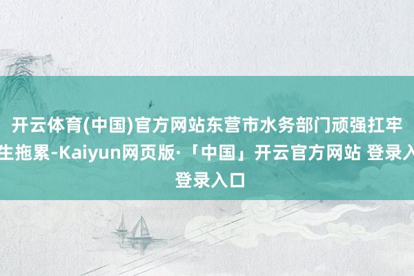 开云体育(中国)官方网站 东营市水务部门顽强扛牢民生拖累-Kaiyun网页版·「中国」开云官方网站 登录入口