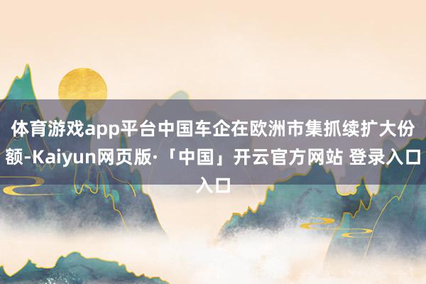 体育游戏app平台　　中国车企在欧洲市集抓续扩大份额-Kaiyun网页版·「中国」开云官方网站 登录入口