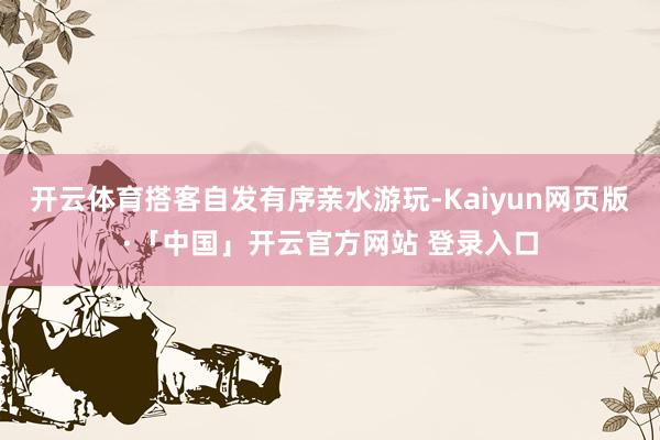 开云体育搭客自发有序亲水游玩-Kaiyun网页版·「中国」开云官方网站 登录入口