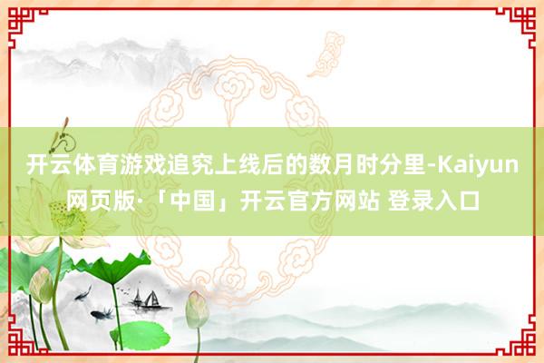 开云体育游戏追究上线后的数月时分里-Kaiyun网页版·「中国」开云官方网站 登录入口