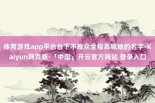 体育游戏app平台台下不雅众全程高喊她的名字-Kaiyun网页版·「中国」开云官方网站 登录入口