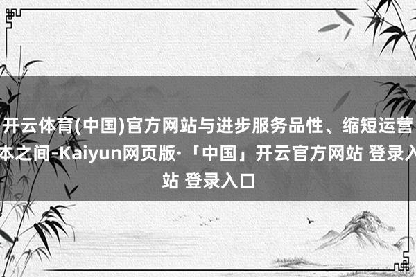 开云体育(中国)官方网站与进步服务品性、缩短运营成本之间-Kaiyun网页版·「中国」开云官方网站 登录入口