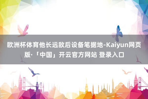 欧洲杯体育他长远敌后设备笔据地-Kaiyun网页版·「中国」开云官方网站 登录入口
