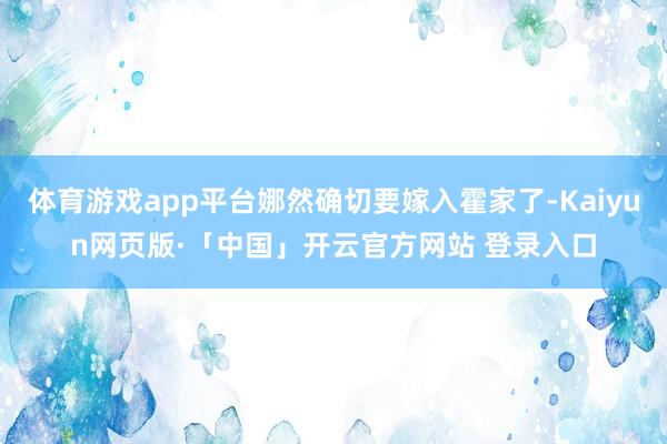 体育游戏app平台娜然确切要嫁入霍家了-Kaiyun网页版·「中国」开云官方网站 登录入口