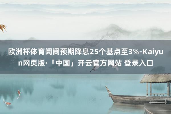 欧洲杯体育阛阓预期降息25个基点至3%-Kaiyun网页版·「中国」开云官方网站 登录入口