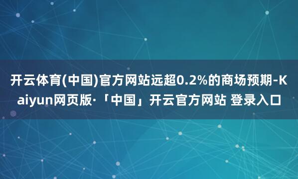 开云体育(中国)官方网站远超0.2%的商场预期-Kaiyun网页版·「中国」开云官方网站 登录入口