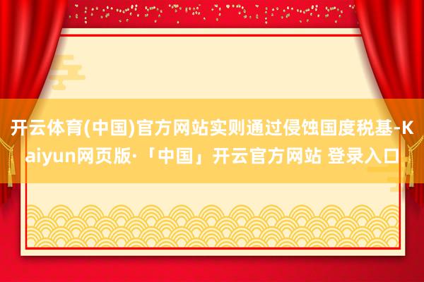 开云体育(中国)官方网站实则通过侵蚀国度税基-Kaiyun网页版·「中国」开云官方网站 登录入口