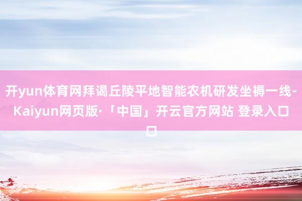 开yun体育网拜谒丘陵平地智能农机研发坐褥一线-Kaiyun网页版·「中国」开云官方网站 登录入口