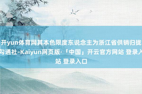 开yun体育网其本色限度东说念主为浙江省供销归拢社勾通社-Kaiyun网页版·「中国」开云官方网站 登录入口