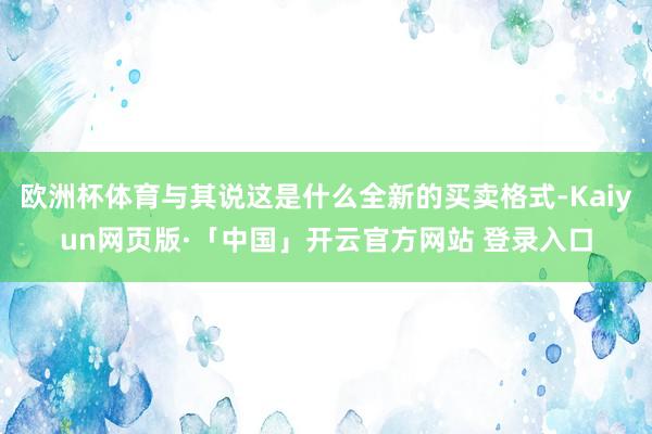 欧洲杯体育与其说这是什么全新的买卖格式-Kaiyun网页版·「中国」开云官方网站 登录入口