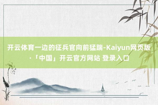 开云体育一边的征兵官向前猛踹-Kaiyun网页版·「中国」开云官方网站 登录入口