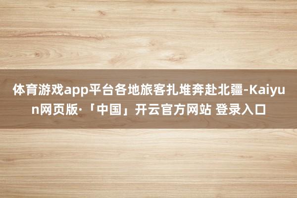 体育游戏app平台各地旅客扎堆奔赴北疆-Kaiyun网页版·「中国」开云官方网站 登录入口