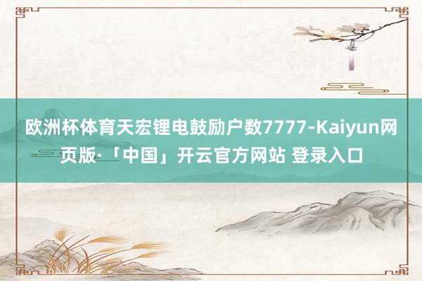 欧洲杯体育天宏锂电鼓励户数7777-Kaiyun网页版·「中国」开云官方网站 登录入口