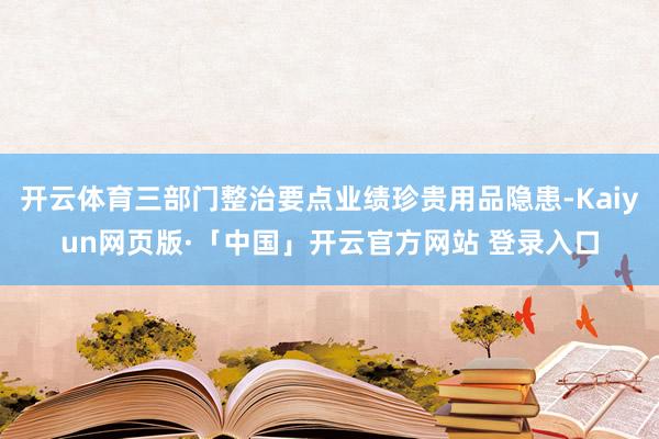 开云体育三部门整治要点业绩珍贵用品隐患-Kaiyun网页版·「中国」开云官方网站 登录入口