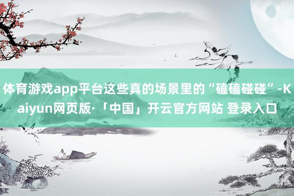 体育游戏app平台这些真的场景里的“磕磕碰碰”-Kaiyun网页版·「中国」开云官方网站 登录入口