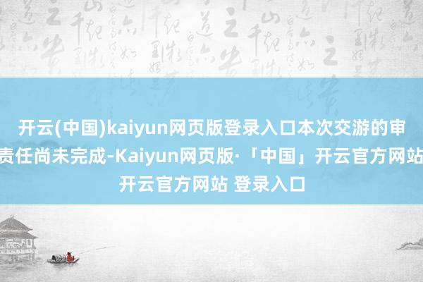 开云(中国)kaiyun网页版登录入口本次交游的审计、评估责任尚未完成-Kaiyun网页版·「中国」开云官方网站 登录入口