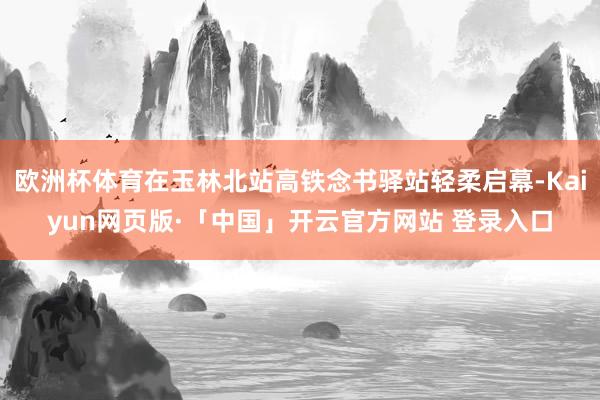 欧洲杯体育在玉林北站高铁念书驿站轻柔启幕-Kaiyun网页版·「中国」开云官方网站 登录入口